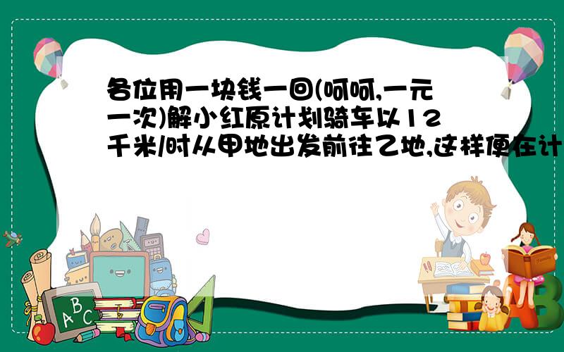 各位用一块钱一回(呵呵,一元一次)解小红原计划骑车以12千米/时从甲地出发前往乙地,这样便在计划时间到乙地.但是因故出发时间推迟20分钟,只好以15千米/时前进,比计划早4分钟到达乙地.quest