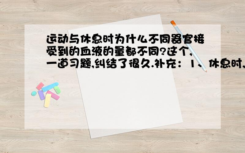 运动与休息时为什么不同器官接受到的血液的量都不同?这个,一道习题,纠结了很久.补充：1、休息时,腹部的器官每分钟大约收到1400毫升的血；锻炼时,他们每分钟收到600毫升的血.2、休息时,