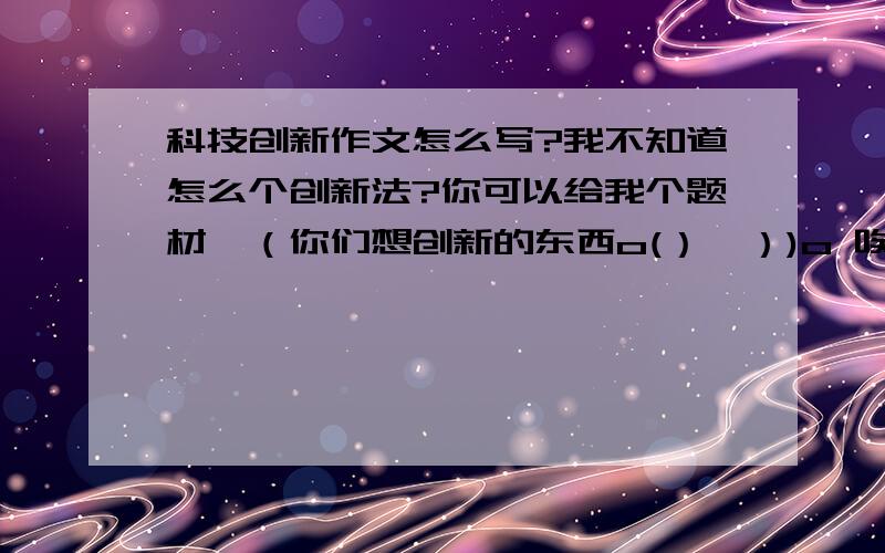 科技创新作文怎么写?我不知道怎么个创新法?你可以给我个题材,（你们想创新的东西o(）＾）)o 唉）要有科技含量.