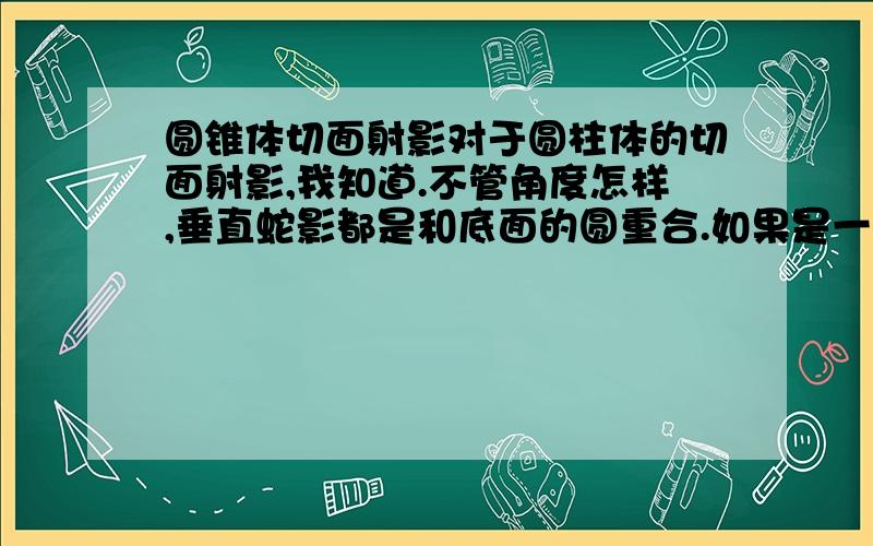 圆锥体切面射影对于圆柱体的切面射影,我知道.不管角度怎样,垂直蛇影都是和底面的圆重合.如果是一个圆锥体,拦腰倾斜切去一部分,那么切面是个椭圆,这个椭圆的垂直射影是什么形状?它在