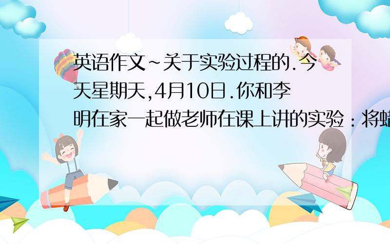 英语作文~关于实验过程的.今天星期天,4月10日.你和李明在家一起做老师在课上讲的实验：将蜡烛放在装了水的盘子里,点燃一会了后,上面盖上一个玻璃杯,蜡烛熄灭后,杯中的水面会升高.将这