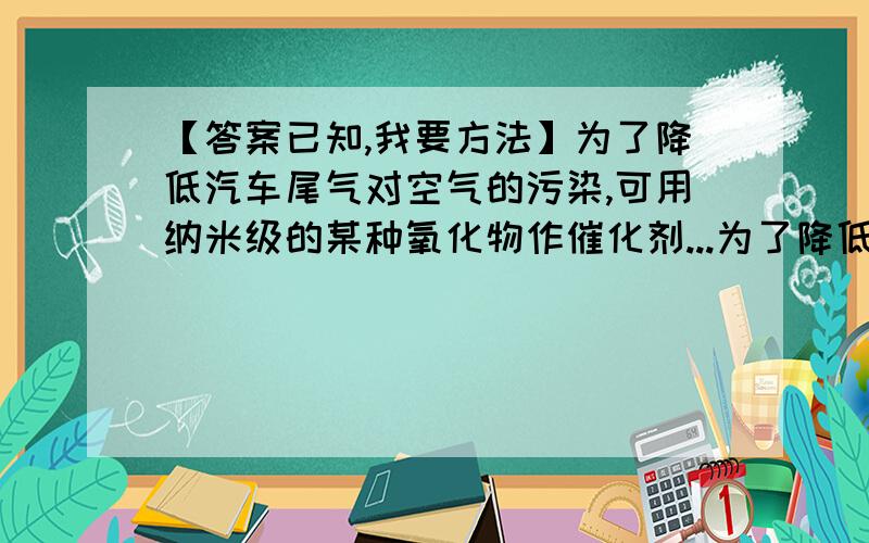 【答案已知,我要方法】为了降低汽车尾气对空气的污染,可用纳米级的某种氧化物作催化剂...为了降低汽车尾气对空气的污染,可用纳米级的某种氧化物作催化剂,是尾气中的CO与氮氧化物（NO