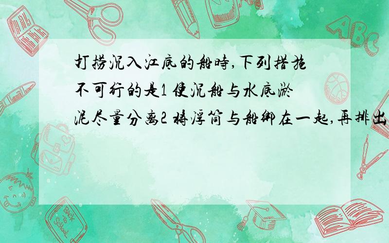 打捞沉入江底的船时,下列措施不可行的是1 使沉船与水底淤泥尽量分离2 将浮筒与船绑在一起,再排出浮筒中的水3 江水越深,所用浮筒的体积越大选出选项,并说明理由（其他选项为什么不对）