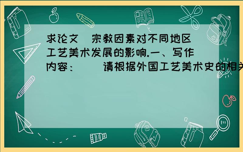 求论文  宗教因素对不同地区工艺美术发展的影响.一、写作内容：    请根据外国工艺美术史的相关知识,论述宗教因素对不同地区工艺美术发展的影响.   写作要求：1、论文题目自拟.2、论文