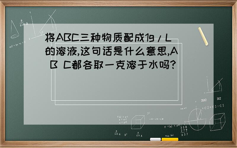 将ABC三种物质配成1g/L的溶液,这句话是什么意思,A B C都各取一克溶于水吗?