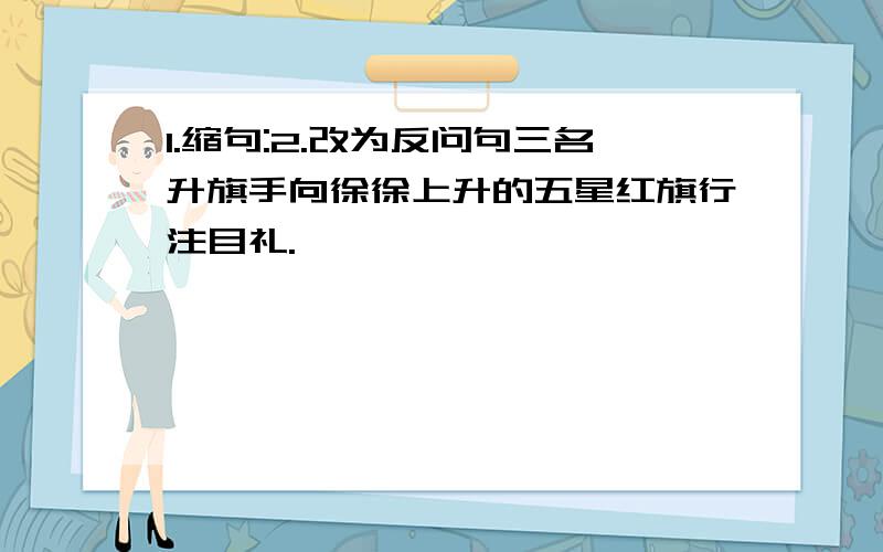 1.缩句:2.改为反问句三名升旗手向徐徐上升的五星红旗行注目礼.