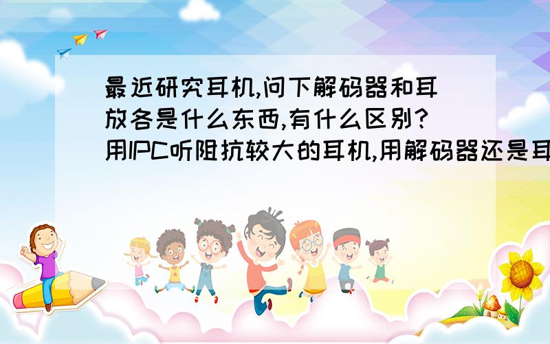 最近研究耳机,问下解码器和耳放各是什么东西,有什么区别?用IPC听阻抗较大的耳机,用解码器还是耳放?声卡和解码器有什么关系和区别?