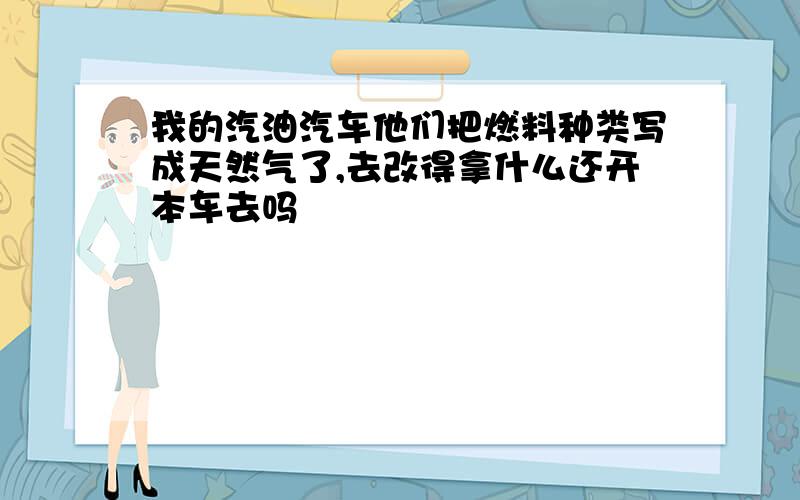 我的汽油汽车他们把燃料种类写成天然气了,去改得拿什么还开本车去吗