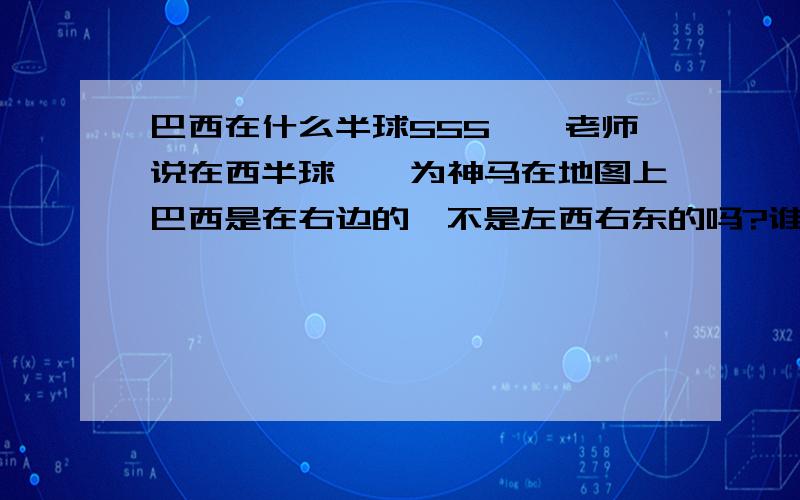 巴西在什么半球555……老师说在西半球耶,为神马在地图上巴西是在右边的,不是左西右东的吗?谁能教我认地图,赏金100各路大神帮帮吾吧,5555555……明天考试吾好可怜,叫我人地图呀