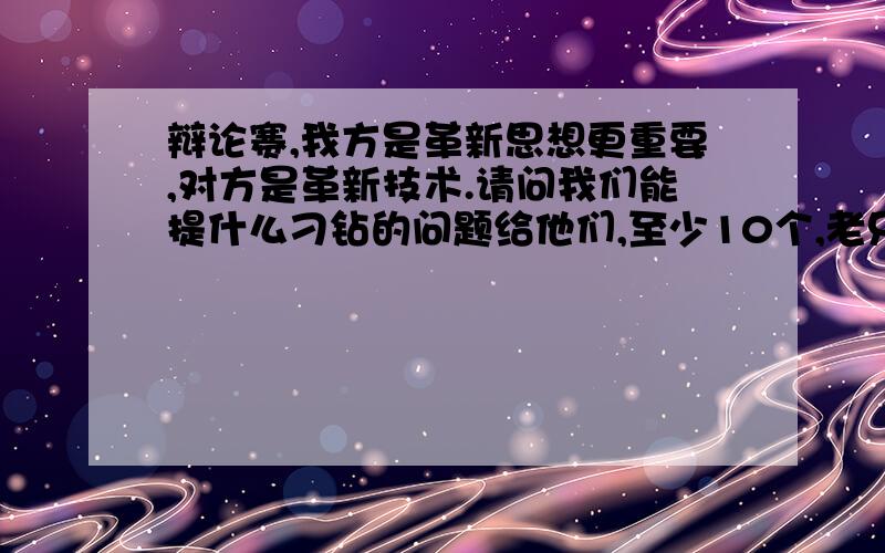 辩论赛,我方是革新思想更重要,对方是革新技术.请问我们能提什么刁钻的问题给他们,至少10个,老兄，别说风凉话了，要不回答，要不byebye