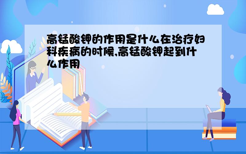 高锰酸钾的作用是什么在治疗妇科疾病的时候,高锰酸钾起到什么作用