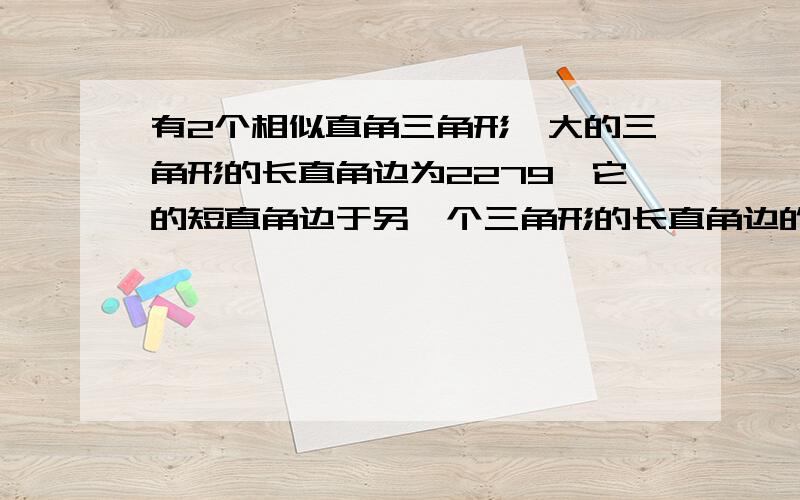 有2个相似直角三角形,大的三角形的长直角边为2279,它的短直角边于另一个三角形的长直角边的和为1404,小三角形的斜边为200.求两个三角形未知边长.我水平有限,感激不尽!不要只列出算式，我