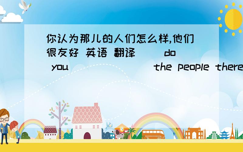 你认为那儿的人们怎么样,他们很友好 英语 翻译（ )do you(    )(   )the people there?---They are(   )