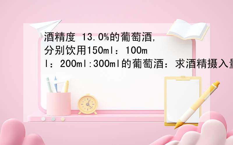 酒精度 13.0%的葡萄酒,分别饮用150ml：100ml：200ml:300ml的葡萄酒：求酒精摄入量的质量与物质的量郁闷了.