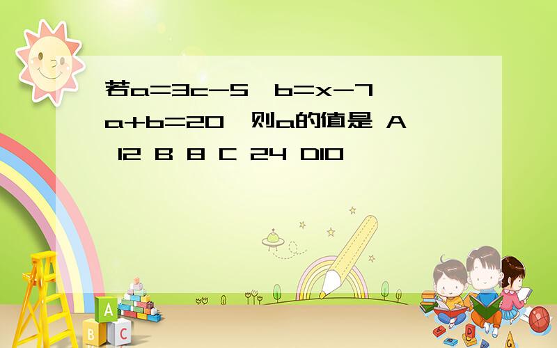 若a=3c-5,b=x-7,a+b=20,则a的值是 A 12 B 8 C 24 D10