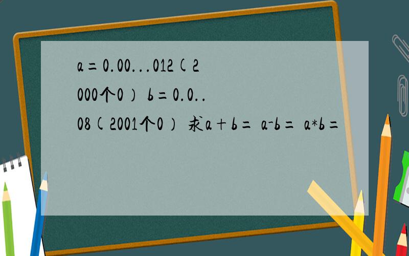 a=0.00...012(2000个0） b=0.0..08(2001个0） 求a+b= a-b= a*b=