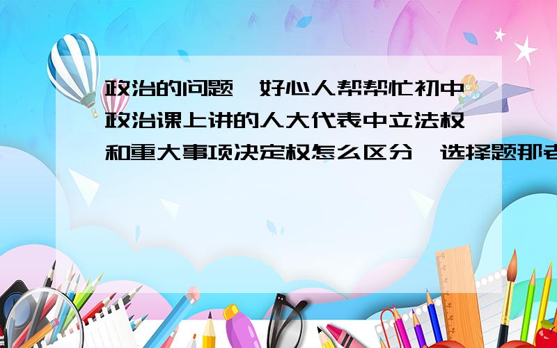 政治的问题,好心人帮帮忙初中政治课上讲的人大代表中立法权和重大事项决定权怎么区分,选择题那老是错