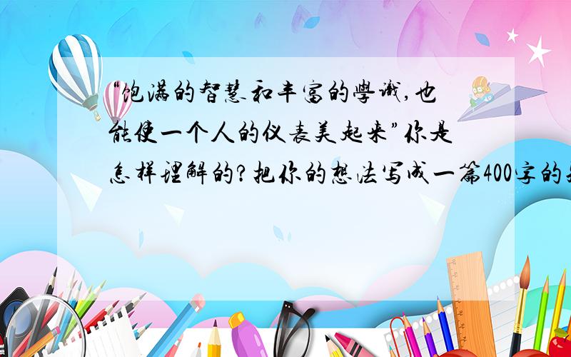 “饱满的智慧和丰富的学识,也能使一个人的仪表美起来”你是怎样理解的?把你的想法写成一篇400字的短论想得脑袋都爆了 就是想不到