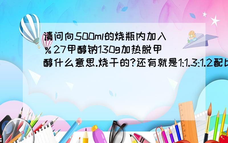 请问向500ml的烧瓶内加入％27甲醇钠130g加热脱甲醇什么意思.烧干的?还有就是1:1.3:1.2配比.二个溶剂一个固体