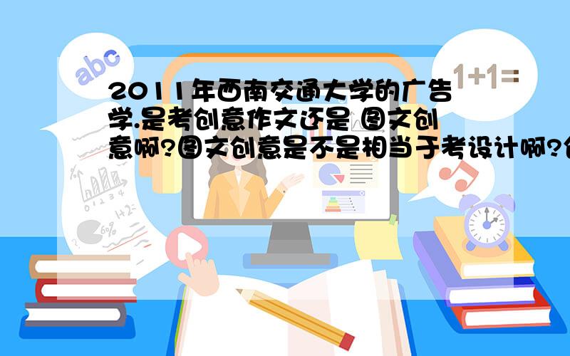 2011年西南交通大学的广告学.是考创意作文还是 图文创意啊?图文创意是不是相当于考设计啊?创意作文怎么写啊?麻烦啦