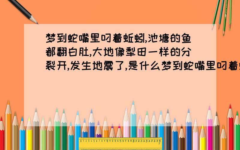 梦到蛇嘴里叼着蚯蚓,池塘的鱼都翻白肚,大地像犁田一样的分裂开,发生地震了,是什么梦到蛇嘴里叼着蚯蚓,池塘的鱼都翻白肚,看见大地像犁田一样的向我这个方向分裂开我意识,发生地震了,