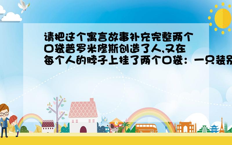 请把这个寓言故事补充完整两个口袋普罗米修斯创造了人,又在每个人的脖子上挂了两个口袋：一只装别人的缺点,一只装自己的缺点.他把那只装别人缺点的口袋挂在人们的胸前,另一只则挂在