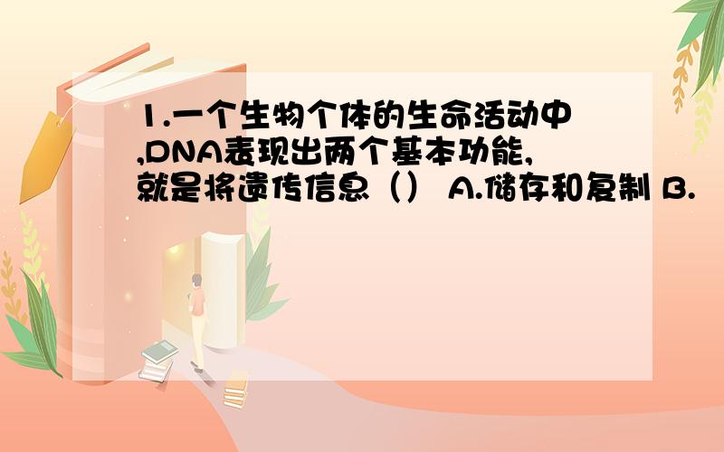 1.一个生物个体的生命活动中,DNA表现出两个基本功能,就是将遗传信息（） A.储存和复制 B.