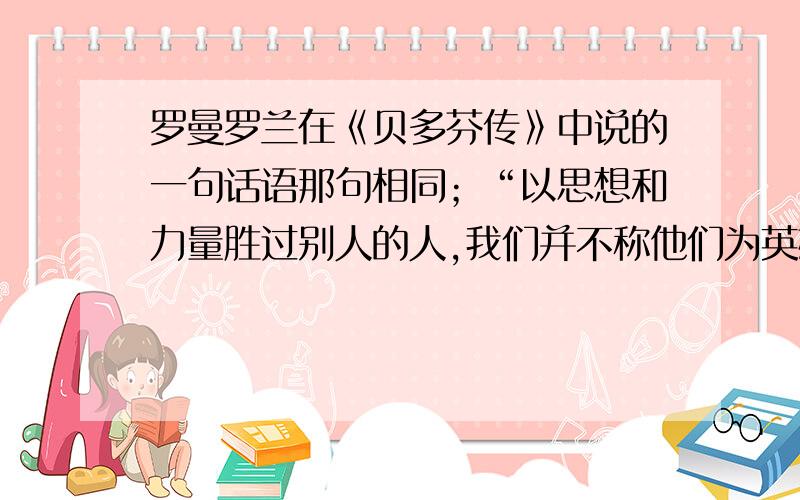 罗曼罗兰在《贝多芬传》中说的一句话语那句相同；“以思想和力量胜过别人的人,我们并不称他们为英雄,只有以心灵使自己更伟大的人,我才称之为英雄”文中那一句话与之相同.是八下语文