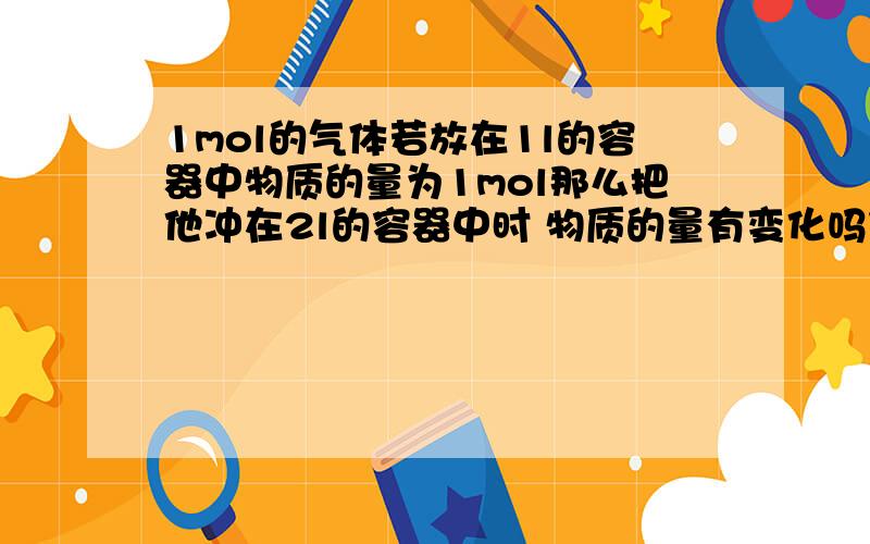 1mol的气体若放在1l的容器中物质的量为1mol那么把他冲在2l的容器中时 物质的量有变化吗什么叫做气体的物质量不变 是指体积不变吗