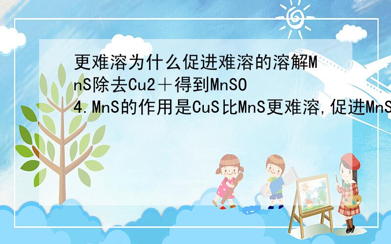 更难溶为什么促进难溶的溶解MnS除去Cu2＋得到MnSO4.MnS的作用是CuS比MnS更难溶,促进MnS的不断溶解是为什么.