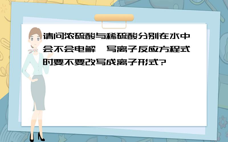 请问浓硫酸与稀硫酸分别在水中会不会电解,写离子反应方程式时要不要改写成离子形式?