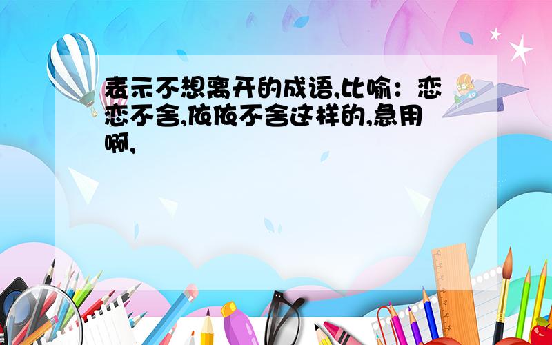 表示不想离开的成语,比喻：恋恋不舍,依依不舍这样的,急用啊,