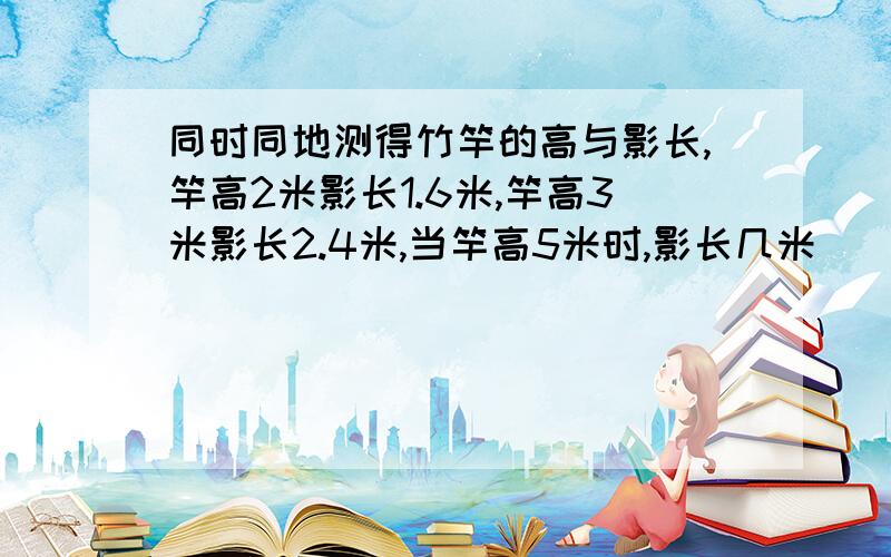 同时同地测得竹竿的高与影长,竿高2米影长1.6米,竿高3米影长2.4米,当竿高5米时,影长几米