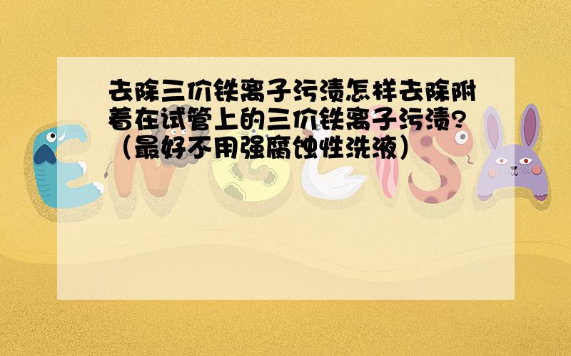 去除三价铁离子污渍怎样去除附着在试管上的三价铁离子污渍?（最好不用强腐蚀性洗液）