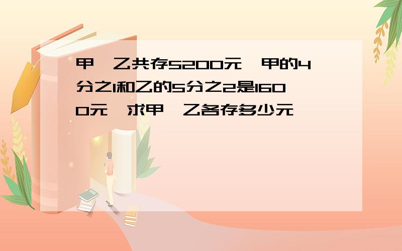 甲,乙共存5200元,甲的4分之1和乙的5分之2是1600元,求甲,乙各存多少元