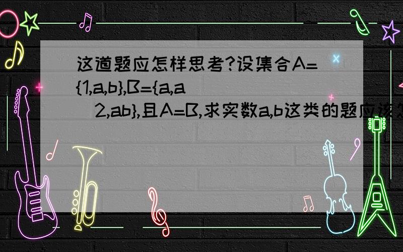 这道题应怎样思考?设集合A={1,a,b},B={a,a^2,ab},且A=B,求实数a,b这类的题应该怎么思考?