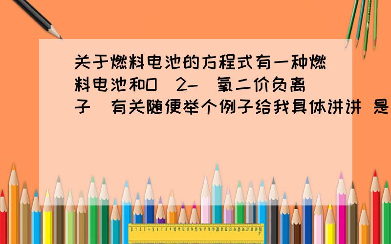 关于燃料电池的方程式有一种燃料电池和O^2-（氧二价负离子）有关随便举个例子给我具体讲讲 是咋回事?把方程式写上