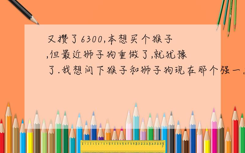 又攒了6300,本想买个猴子,但最近狮子狗重做了,就犹豫了.我想问下猴子和狮子狗现在那个强一点?最好帮忙分析下,