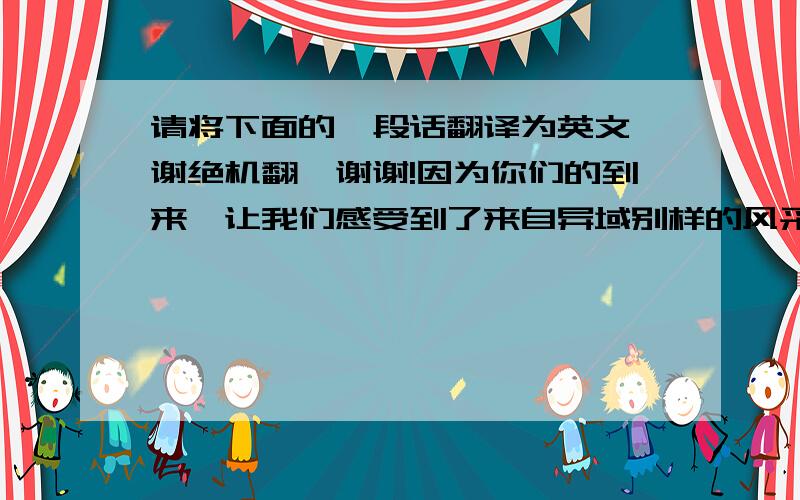 请将下面的一段话翻译为英文,谢绝机翻,谢谢!因为你们的到来,让我们感受到了来自异域别样的风采；因为你们的到来,让我们拥有了一段快乐、非同寻常的日子；因为你们的到来,让我们不得