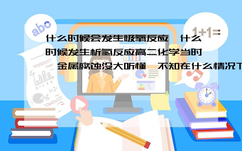 什么时候会发生吸氧反应,什么时候发生析氢反应高二化学当时,金属腐蚀没大听懂,不知在什么情况下发生,举例,方程式