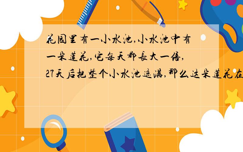 花园里有一小水池,小水池中有一朵莲花,它每天都长大一倍,27天后把整个小水池遮满,那么这朵莲花在第几天后能遮住小水池的8/1?（写理由）