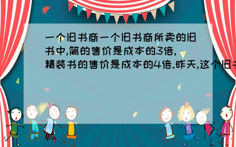 一个旧书商一个旧书商所卖的旧书中,简的售价是成本的3倍,精装书的售价是成本的4倍.昨天,这个旧书商一个旧书商所卖的旧书中,简装书的售价是成本的3倍,精装书的售价是成本的4倍.昨天,这