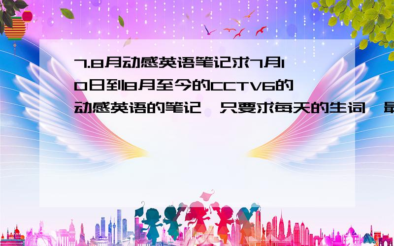 7.8月动感英语笔记求7月10日到8月至今的CCTV6的动感英语的笔记,只要求每天的生词,最好是分天写的,急用,