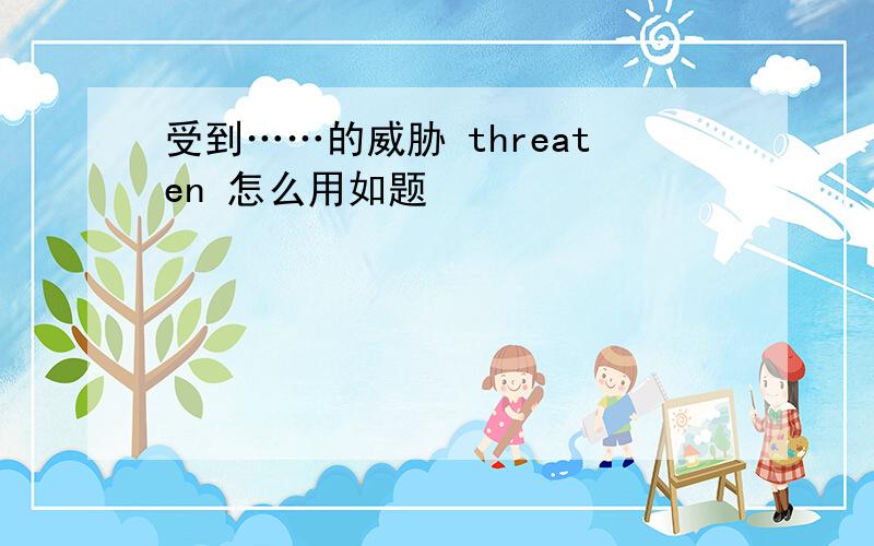 受到……的威胁 threaten 怎么用如题