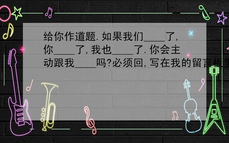 给你作道题.如果我们＿＿了,你＿＿了,我也＿＿了.你会主动跟我＿＿吗?必须回,写在我的留言板里,然后发给你在线的20个人(不管认不认识)你会收到很多不同的答案希望你的回答.这该怎么填,