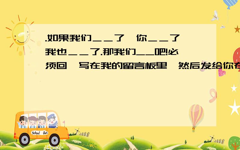 .如果我们＿＿了,你＿＿了,我也＿＿了.那我们__吧!必须回,写在我的留言板里,然后发给你在线的人(不管认不认识)你会收到很多不同的答案.求知识分子 给个好的提议 字不论多少 我填的是 相