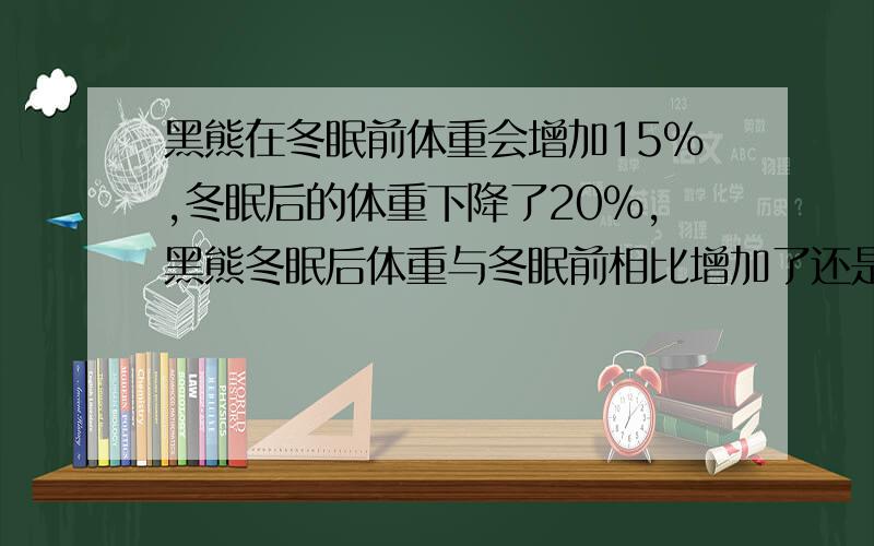 黑熊在冬眠前体重会增加15%,冬眠后的体重下降了20%,黑熊冬眠后体重与冬眠前相比增加了还是减少了?变化幅度是多少?