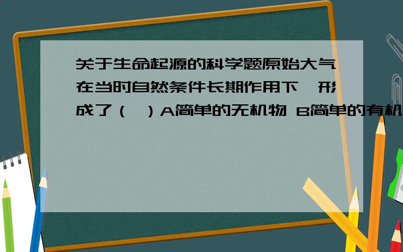 关于生命起源的科学题原始大气在当时自然条件长期作用下,形成了（ ）A简单的无机物 B简单的有机物 C复杂的有机物 D各种有机物米勒的实验证明：原始生命物质可以在＿的条件下产生.