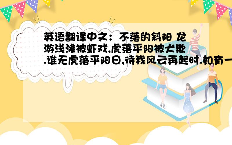 英语翻译中文：不落的斜阳 龙游浅滩被虾戏,虎落平阳被犬欺.谁无虎落平阳日,待我风云再起时.如有一日虎归山,我让血染半边天.天下英雄出我辈,一入江湖岁月摧.宏图霸业谈笑中,不胜人生一