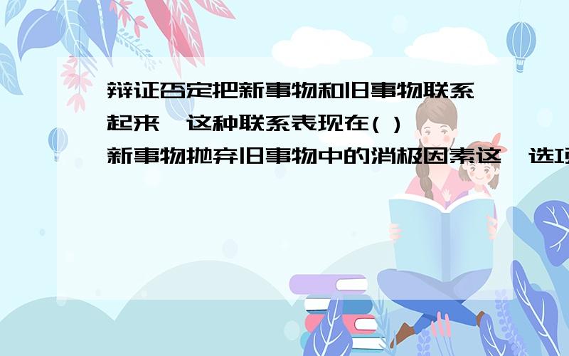 辩证否定把新事物和旧事物联系起来,这种联系表现在( ) 新事物抛弃旧事物中的消极因素这一选项为何不对辩证否定把新事物和旧事物联系起来,这种联系表现在( )A.新事物把旧事物包容在内 B